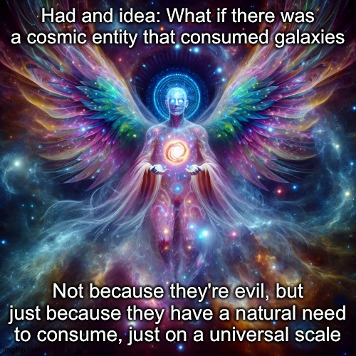 It's not much different than what people do, but on a infinitely larger scale. It consumes to live, how are we any different? | Had and idea: What if there was a cosmic entity that consumed galaxies; Not because they're evil, but just because they have a natural need to consume, just on a universal scale | image tagged in cosmic deity | made w/ Imgflip meme maker