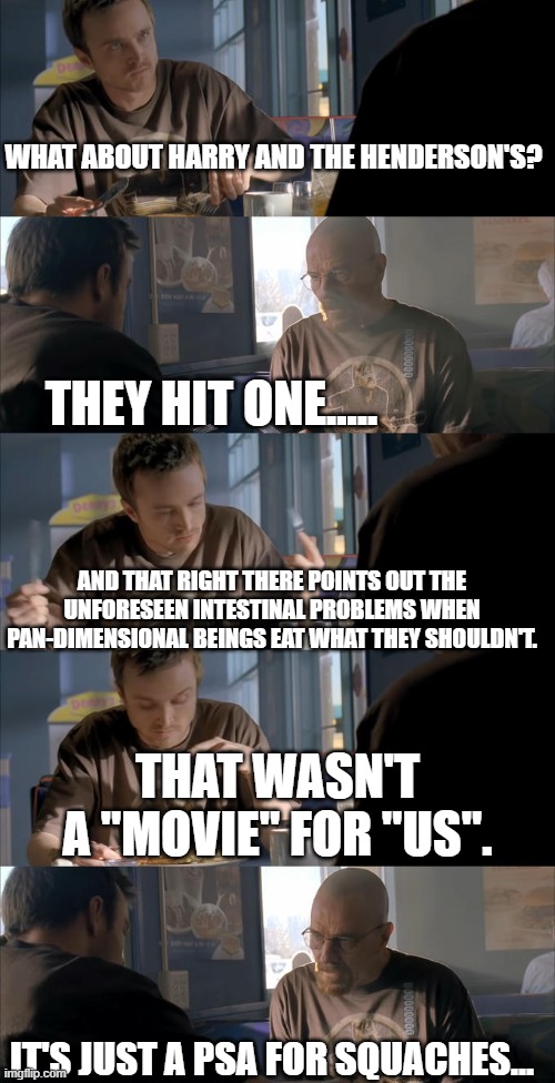 Squach Farts II | WHAT ABOUT HARRY AND THE HENDERSON'S? THEY HIT ONE..... AND THAT RIGHT THERE POINTS OUT THE UNFORESEEN INTESTINAL PROBLEMS WHEN PAN-DIMENSIONAL BEINGS EAT WHAT THEY SHOULDN'T. THAT WASN'T A "MOVIE" FOR "US". IT'S JUST A PSA FOR SQUACHES... | image tagged in jesse wtf are you talking about,sasquatch,fart jokes | made w/ Imgflip meme maker