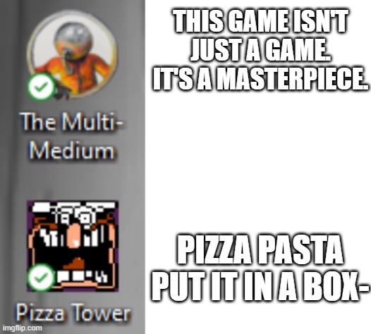 inspired by the minecraft isnt just a game video | THIS GAME ISN'T JUST A GAME. IT'S A MASTERPIECE. PIZZA PASTA PUT IT IN A BOX- | image tagged in blank white template,idk,gaming,pizza tower,multi medium | made w/ Imgflip meme maker