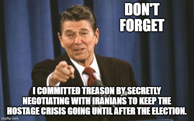 Ronald Reagan | DON'T FORGET; I COMMITTED TREASON BY SECRETLY NEGOTIATING WITH IRANIANS TO KEEP THE HOSTAGE CRISIS GOING UNTIL AFTER THE ELECTION. | image tagged in ronald reagan | made w/ Imgflip meme maker