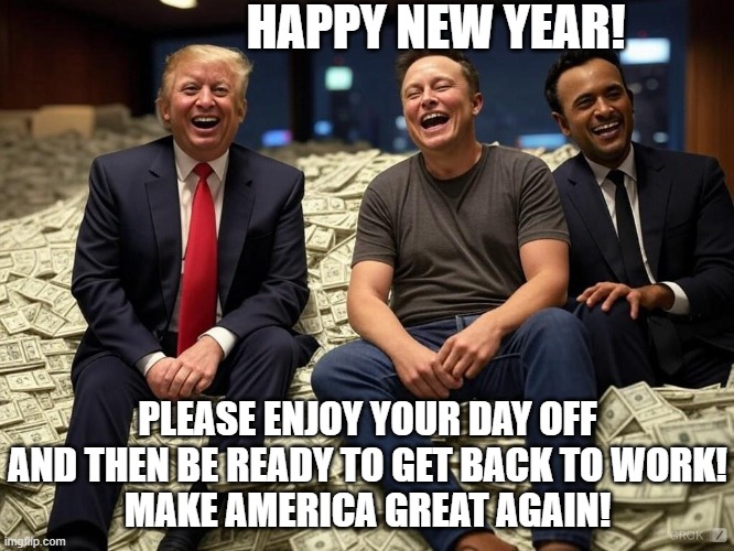 Happy New Year from your newly elected oligarcy Musk - Ramaswamy - Trump. MRT | HAPPY NEW YEAR! PLEASE ENJOY YOUR DAY OFF AND THEN BE READY TO GET BACK TO WORK!
MAKE AMERICA GREAT AGAIN! | image tagged in donald trump elon musk vivek ramaswamy pile of money oligarchy,republican,election,usa,america,humor | made w/ Imgflip meme maker