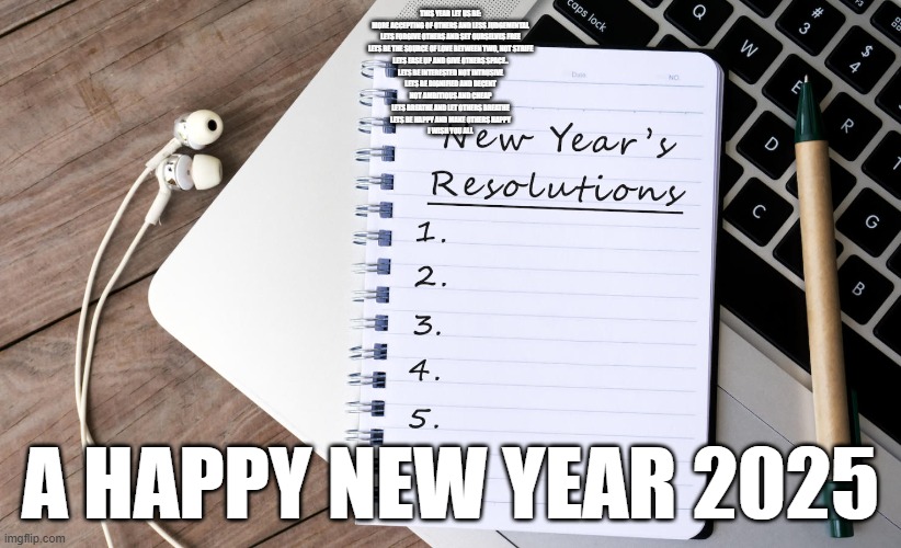 Resolution List | THIS YEAR LET US BE:
MORE ACCEPTING OF OTHERS AND LESS JUDGEMENTAL
LETS FORGIVE OTHERS AND SET OURSELVES FREE
LETS BE THE SOURCE OF LOVE BETWEEN TWO, NOT STRIFE
LETS EASE UP AND GIVE OTHERS SPACE..
LETS BE INTERESTED NOT INTRUSIVE
LETS BE DIGNIFIED AND DECENT
NOT AMBITIOUS AND CHEAP
LETS BREATHE AND LET OTHERS BREATHE
LETS BE HAPPY AND MAKE OTHERS HAPPY
I WISH YOU ALL; A HAPPY NEW YEAR 2025 | image tagged in resolution list | made w/ Imgflip meme maker