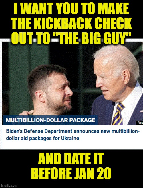 it never stops | I WANT YOU TO MAKE THE KICKBACK CHECK OUT TO "THE BIG GUY"; AND DATE IT BEFORE JAN 20 | image tagged in bribes,corruption | made w/ Imgflip meme maker