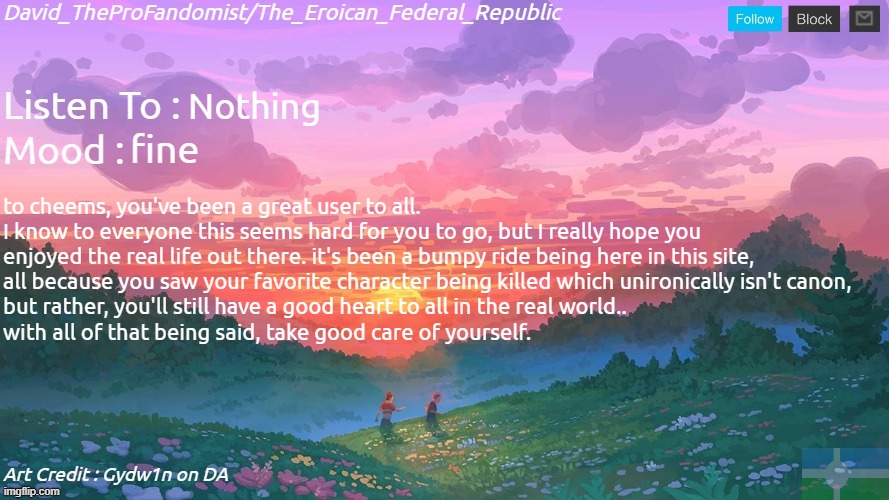 New and Better Eroican Federal Republic's Announcement | Nothing; fine; to cheems, you've been a great user to all.
I know to everyone this seems hard for you to go, but I really hope you
enjoyed the real life out there. it's been a bumpy ride being here in this site,
all because you saw your favorite character being killed which unironically isn't canon,
but rather, you'll still have a good heart to all in the real world..
with all of that being said, take good care of yourself. | image tagged in new and better eroican federal republic's announcement | made w/ Imgflip meme maker