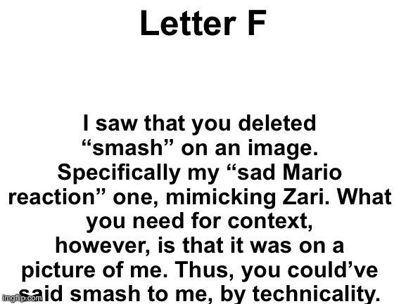 @F | I saw that you deleted “smash” on an image. Specifically my “sad Mario reaction” one, mimicking Zari. What you need for context, however, is that it was on a picture of me. Thus, you could’ve said smash to me, by technicality. Letter F | image tagged in blank white template | made w/ Imgflip meme maker