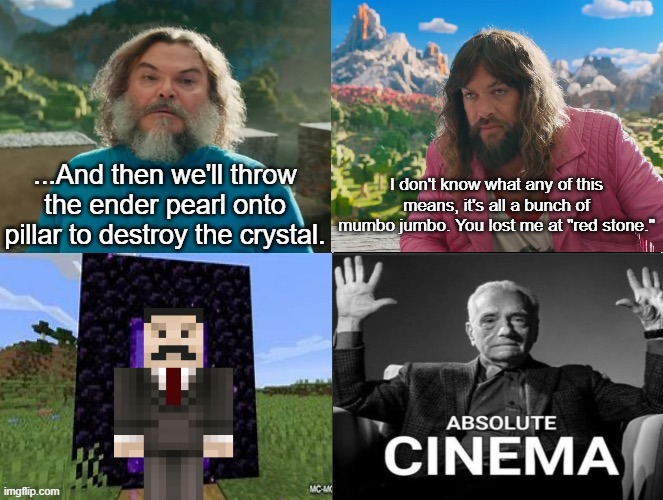 Minecraft Absolute Cinema | ...And then we'll throw the ender pearl onto pillar to destroy the crystal. I don't know what any of this means, it's all a bunch of mumbo jumbo. You lost me at "red stone." | image tagged in minecraft movie popular character plot twist portal introduction | made w/ Imgflip meme maker