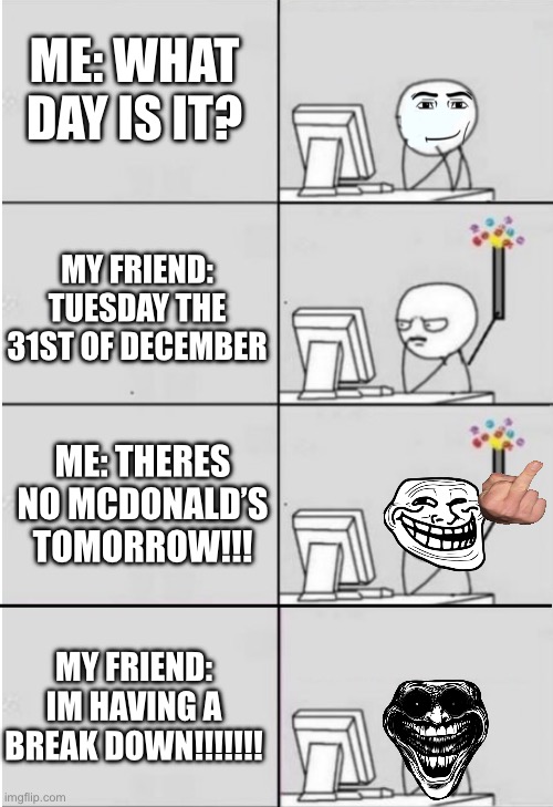 new years computer guy | ME: WHAT DAY IS IT? MY FRIEND: TUESDAY THE 31ST OF DECEMBER; ME: THERES NO MCDONALD’S TOMORROW!!! MY FRIEND: IM HAVING A BREAK DOWN!!!!!!! | image tagged in new years computer guy | made w/ Imgflip meme maker