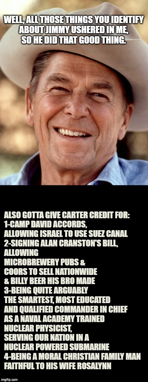 WELL, ALL THOSE THINGS YOU IDENTIFY
ABOUT JIMMY USHERED IN ME,
SO HE DID THAT GOOD THING. ALSO GOTTA GIVE CARTER CREDIT FOR:
1-CAMP DAVID AC | image tagged in ronald reagan cowboy,double long black template | made w/ Imgflip meme maker