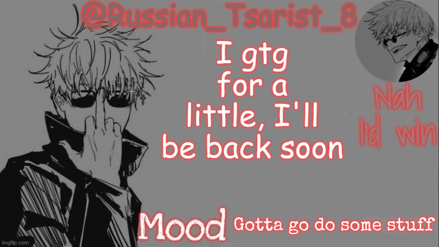 Russian_Tsarist_8 announcement temp (Thanks, Gojo-Satoru) | I gtg for a little, I'll be back soon; Gotta go do some stuff | image tagged in russian_tsarist_8 announcement temp thanks gojo-satoru | made w/ Imgflip meme maker
