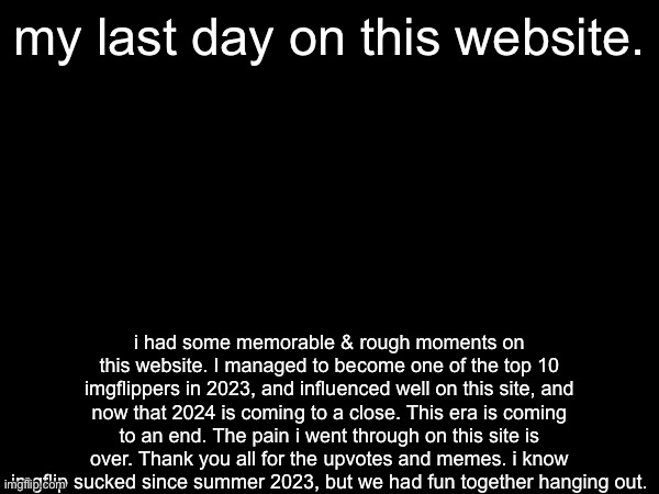 The end of a Era | my last day on this website. i had some memorable & rough moments on this website. I managed to become one of the top 10 imgflippers in 2023, and influenced well on this site, and now that 2024 is coming to a close. This era is coming to an end. The pain i went through on this site is over. Thank you all for the upvotes and memes. i know imgflip sucked since summer 2023, but we had fun together hanging out. | image tagged in goodbye,justacheemsdoge,sad,team morshu,important,news | made w/ Imgflip meme maker