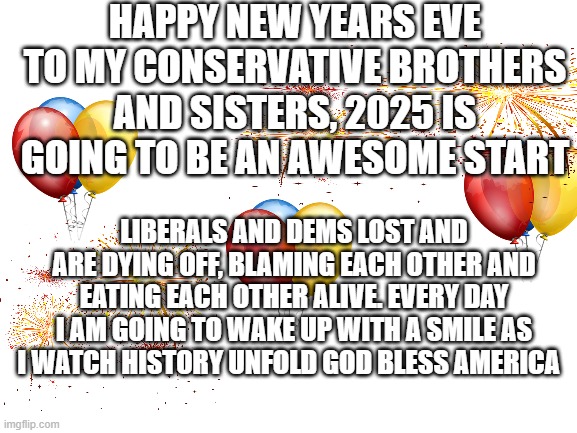 watching the failed left in their death throes is a gift that keeps on giving | HAPPY NEW YEARS EVE TO MY CONSERVATIVE BROTHERS AND SISTERS, 2025 IS GOING TO BE AN AWESOME START; LIBERALS AND DEMS LOST AND ARE DYING OFF, BLAMING EACH OTHER AND EATING EACH OTHER ALIVE. EVERY DAY I AM GOING TO WAKE UP WITH A SMILE AS I WATCH HISTORY UNFOLD GOD BLESS AMERICA | image tagged in blank white template,happy new year,funny memes,political humor,donald trump approves | made w/ Imgflip meme maker