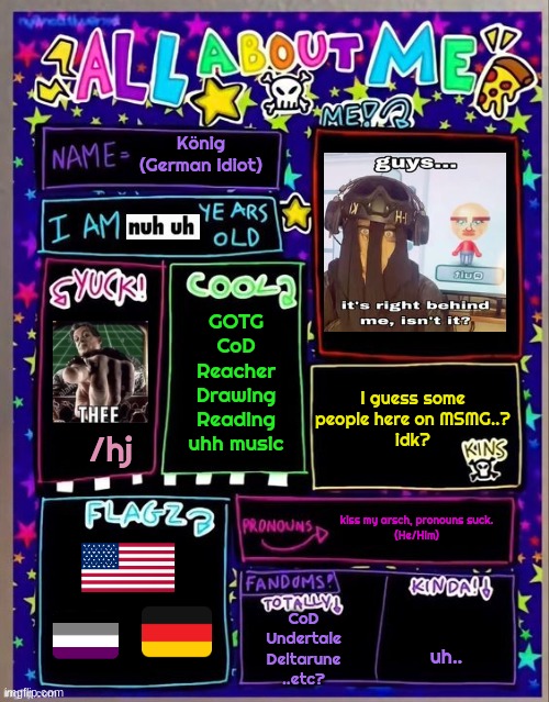 ts corny | König (German idiot); GOTG
CoD
Reacher
Drawing
Reading
uhh music; I guess some people here on MSMG..?
idk? /hj; kiss my arsch, pronouns suck.
(He/Him); CoD
Undertale
Deltarune
..etc? uh.. | image tagged in all about me og temp by jade | made w/ Imgflip meme maker