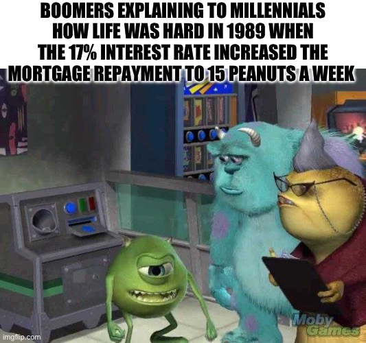 Mike wazowski trying to explain | BOOMERS EXPLAINING TO MILLENNIALS HOW LIFE WAS HARD IN 1989 WHEN THE 17% INTEREST RATE INCREASED THE MORTGAGE REPAYMENT TO 15 PEANUTS A WEEK | image tagged in mike wazowski trying to explain | made w/ Imgflip meme maker