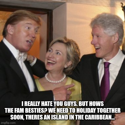 Trump and the Clintons | I REALLY HATE YOU GUYS. BUT HOWS THE FAM BESTIES? WE NEED TO HOLIDAY TOGETHER SOON, THERES AN ISLAND IN THE CARIBBEAN... | image tagged in trump and the clintons | made w/ Imgflip meme maker