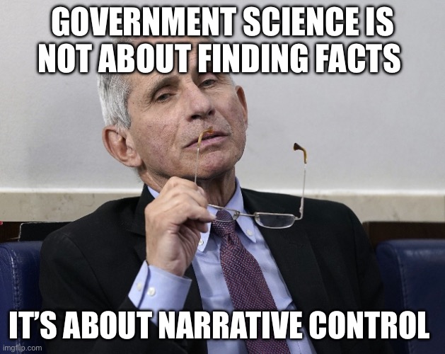 Government Scientists | GOVERNMENT SCIENCE IS NOT ABOUT FINDING FACTS; IT’S ABOUT NARRATIVE CONTROL | image tagged in dr fauci,government,politics,political meme | made w/ Imgflip meme maker