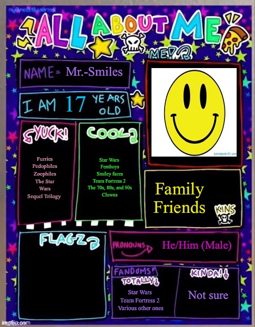 All about me! (Og temp by Jade) | Mr.-Smiles; 17; Star Wars 
Femboys
Smiley faces
Team Fortress 2 
The 70s, 80s, and 90s
Clowns; Furries
Pedophiles
Zoophiles
The Star Wars Sequel Trilogy; Family 
Friends; He/Him (Male); Not sure; Star Wars 
Team Fortress 2 
Various other ones | made w/ Imgflip meme maker