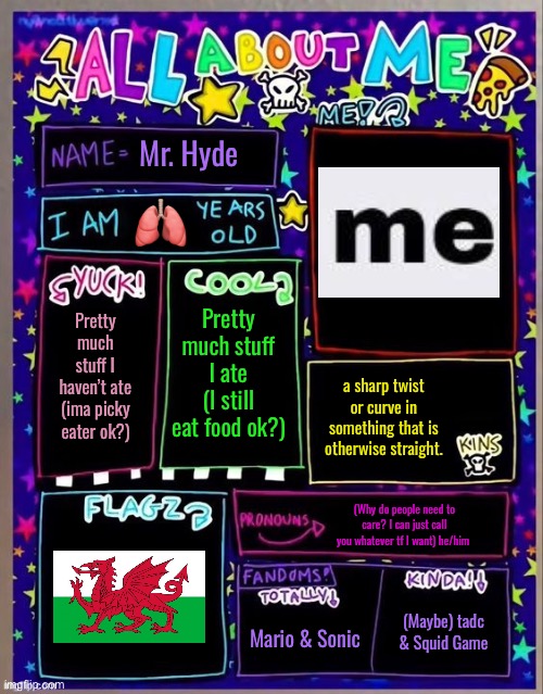 All about me! (Og temp by Jade) | Mr. Hyde; 🫁; Pretty much stuff I ate (I still eat food ok?); Pretty much stuff I haven’t ate (ima picky eater ok?); a sharp twist or curve in something that is otherwise straight. (Why do people need to care? I can just call you whatever tf I want) he/him; (Maybe) tadc & Squid Game; Mario & Sonic | image tagged in all about me og temp by jade | made w/ Imgflip meme maker