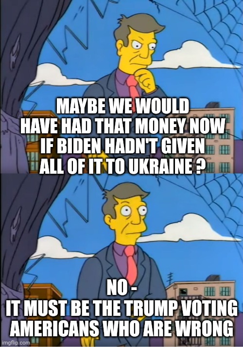 Skinner Out Of Touch | MAYBE WE WOULD HAVE HAD THAT MONEY NOW
IF BIDEN HADN'T GIVEN ALL OF IT TO UKRAINE ? NO -
IT MUST BE THE TRUMP VOTING AMERICANS WHO ARE WRONG | image tagged in skinner out of touch | made w/ Imgflip meme maker