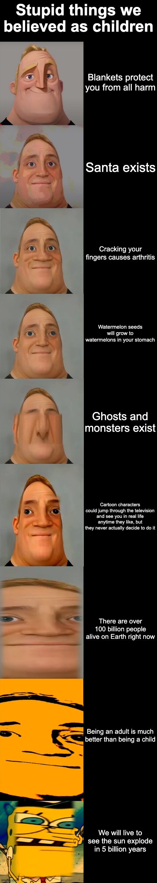 stupid things we believed as kids | Stupid things we believed as children; Blankets protect you from all harm; Santa exists; Cracking your fingers causes arthritis; Watermelon seeds will grow to watermelons in your stomach; Ghosts and monsters exist; Cartoon characters could jump through the television and see you in real life anytime they like, but they never actually decide to do it; There are over 100 billion people alive on Earth right now; Being an adult is much better than being a child; We will live to see the sun explode in 5 billion years | image tagged in mr incredible becoming idiot template,memes,funny memes,funny,relatable,relatable memes | made w/ Imgflip meme maker