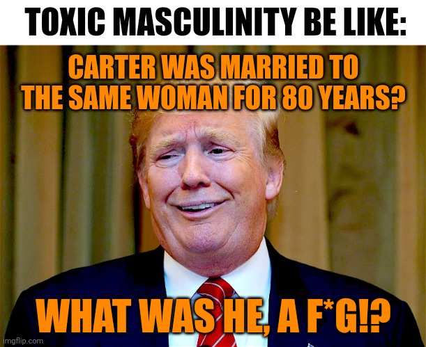 Trump dumb | TOXIC MASCULINITY BE LIKE:; CARTER WAS MARRIED TO THE SAME WOMAN FOR 80 YEARS? WHAT WAS HE, A F*G!? | image tagged in toxic masculinity,healthy masculinity,jimmy carter,stupid humor,christianity,words that offend decent people | made w/ Imgflip meme maker