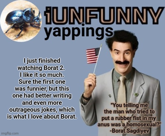 iUnFunny early 2025 template | I just finished watching Borat 2. 
I like it so much. Sure the first one was funnier, but this one had better writing and even more outrageous jokes, which is what I love about Borat. | image tagged in iunfunny early 2025 template | made w/ Imgflip meme maker