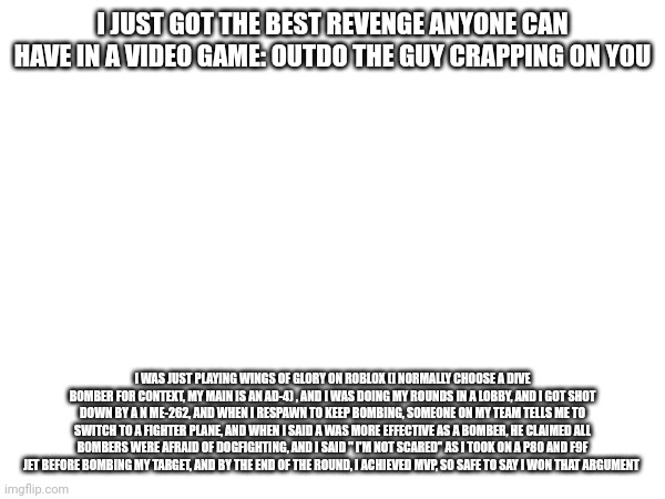 Moral of the story: if youre being dunked on by another player in-game, beat them. If they happen to be better... Tough luck, so | I JUST GOT THE BEST REVENGE ANYONE CAN HAVE IN A VIDEO GAME: OUTDO THE GUY CRAPPING ON YOU; I WAS JUST PLAYING WINGS OF GLORY ON ROBLOX (I NORMALLY CHOOSE A DIVE BOMBER FOR CONTEXT, MY MAIN IS AN AD-4) , AND I WAS DOING MY ROUNDS IN A LOBBY, AND I GOT SHOT DOWN BY A N ME-262, AND WHEN I RESPAWN TO KEEP BOMBING, SOMEONE ON MY TEAM TELLS ME TO SWITCH TO A FIGHTER PLANE, AND WHEN I SAID A WAS MORE EFFECTIVE AS A BOMBER, HE CLAIMED ALL BOMBERS WERE AFRAID OF DOGFIGHTING, AND I SAID " I'M NOT SCARED" AS I TOOK ON A P80 AND F9F JET BEFORE BOMBING MY TARGET, AND BY THE END OF THE ROUND, I ACHIEVED MVP, SO SAFE TO SAY I WON THAT ARGUMENT | made w/ Imgflip meme maker