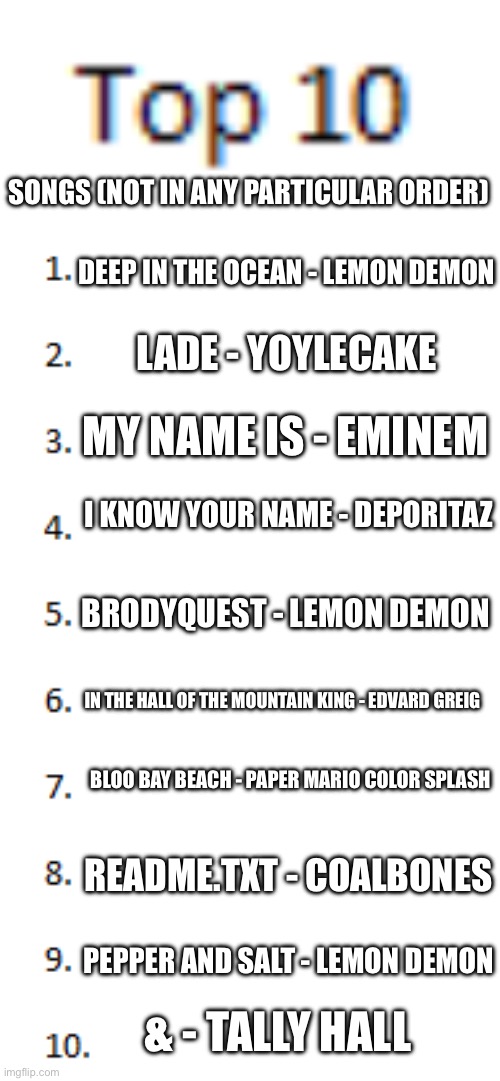 saw some people do this so why not | SONGS (NOT IN ANY PARTICULAR ORDER); DEEP IN THE OCEAN - LEMON DEMON; LADE - YOYLECAKE; MY NAME IS - EMINEM; I KNOW YOUR NAME - DEPORITAZ; BRODYQUEST - LEMON DEMON; IN THE HALL OF THE MOUNTAIN KING - EDVARD GREIG; BLOO BAY BEACH - PAPER MARIO COLOR SPLASH; README.TXT - COALBONES; PEPPER AND SALT - LEMON DEMON; & - TALLY HALL | image tagged in top 10 list | made w/ Imgflip meme maker