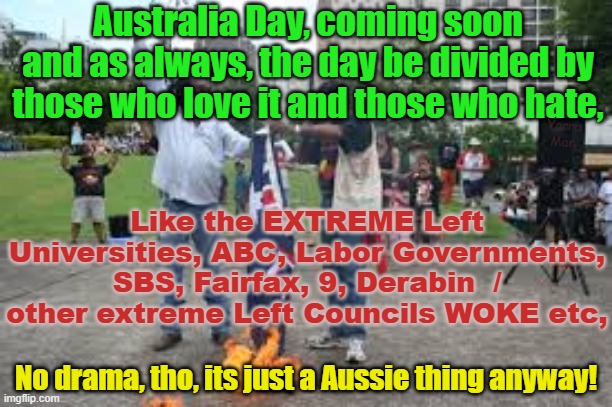 Australia Day, a day for those that love it and those who HATE! | Australia Day, coming soon and as always, the day be divided by those who love it and those who hate, Yarra Man; Like the EXTREME Left Universities, ABC, Labor Governments, SBS, Fairfax, 9, Derabin  / other extreme Left Councils WOKE etc, No drama, tho, its just a Aussie thing anyway! | image tagged in woke,self gratification by proxy,abc,labor,fairfax,progressives | made w/ Imgflip meme maker