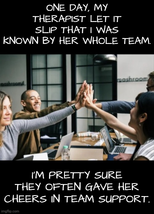 My Therapist Required Extra Support | ONE DAY, MY THERAPIST LET IT SLIP THAT I WAS KNOWN BY HER WHOLE TEAM. I'M PRETTY SURE THEY OFTEN GAVE HER CHEERS IN TEAM SUPPORT. | image tagged in therapy,cheerleaders | made w/ Imgflip meme maker