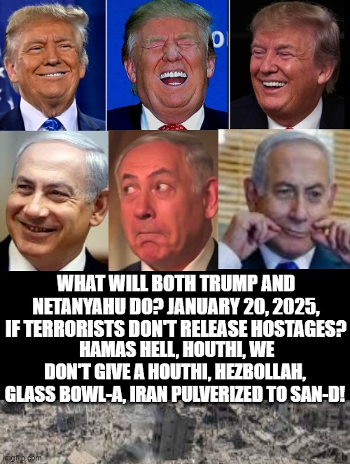 Hamas Hell? Houthi Holler? Iran to San-d? Hezbollah glass bowl-a? | WHAT WILL BOTH TRUMP AND NETANYAHU DO? JANUARY 20, 2025, IF TERRORISTS DON'T RELEASE HOSTAGES? HAMAS HELL, HOUTHI, WE DON'T GIVE A HOUTHI, HEZBOLLAH, GLASS BOWL-A, IRAN PULVERIZED TO SAN-D! | image tagged in laughing men in suits,donald trump approves,trump most interesting man in the world,trump inauguration | made w/ Imgflip meme maker