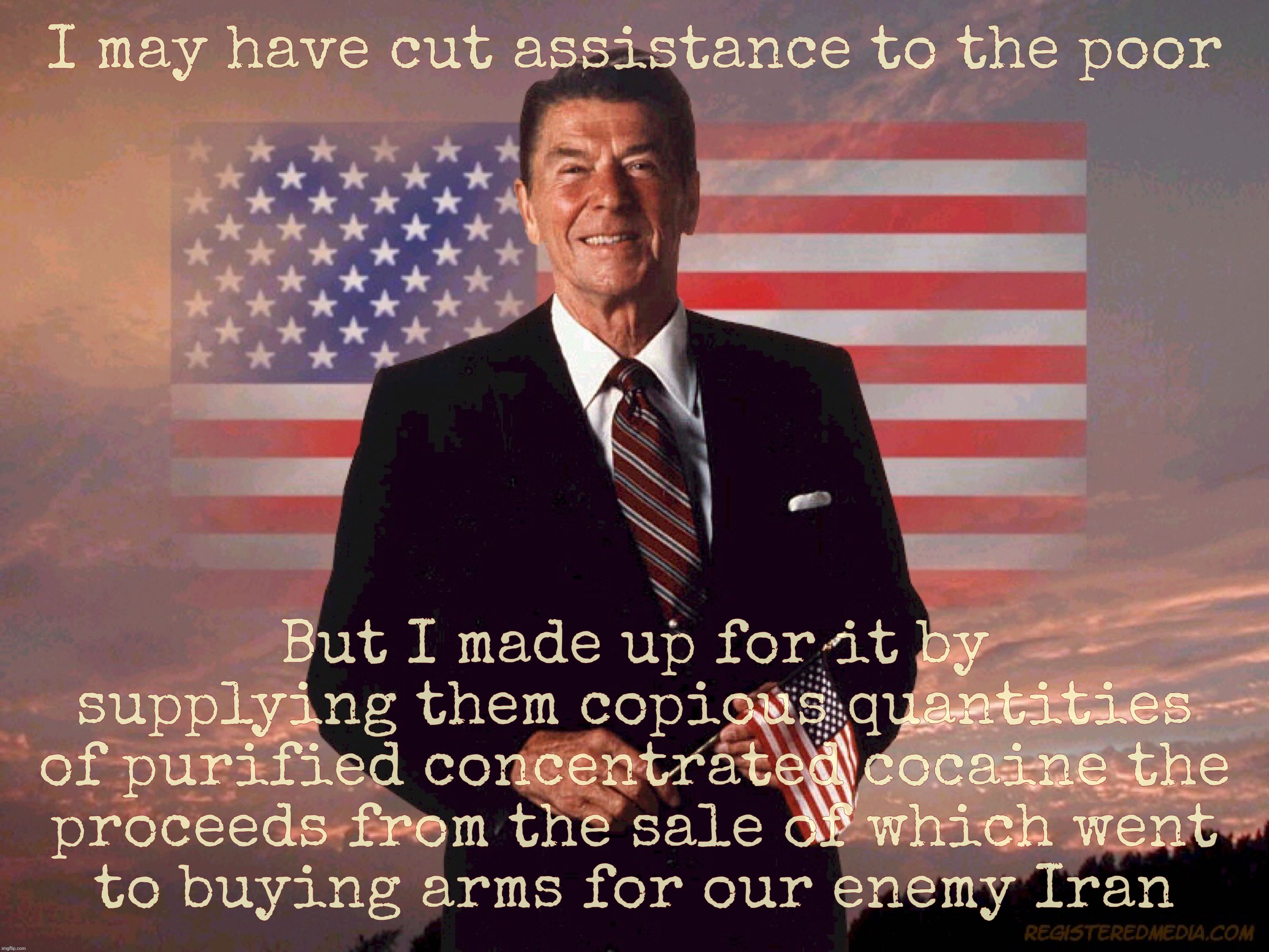 Ronald Reagan gave the poor a boost. A cocaine boost. Crack cocaine. Biggest coke dealer in history. | I may have cut assistance to the poor; But I made up for it by supplying them copious quantities
of purified concentrated cocaine the
proceeds from the sale of which went
to buying arms for our enemy Iran | image tagged in ronald reagan,cut assistance to the poor,made up for it with crack,just to buy arms for iran,traitor,coke dealer | made w/ Imgflip meme maker