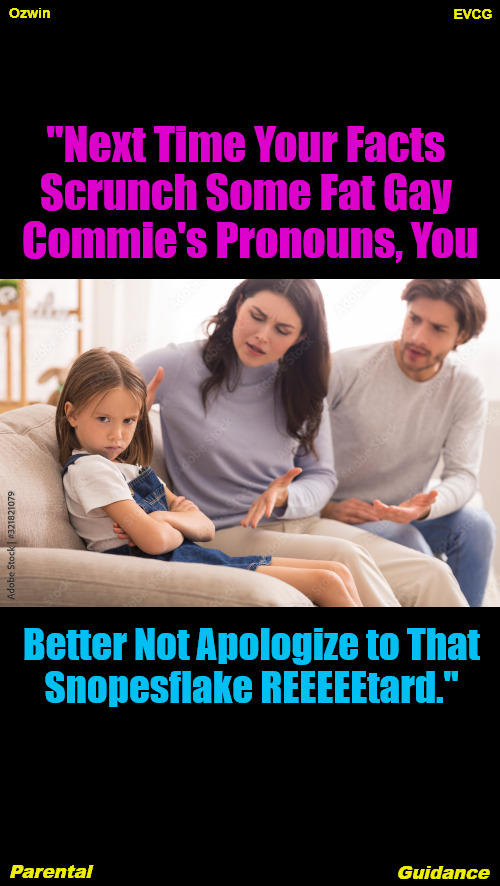 Parental Guidance | EVCG; Ozwin; "Next Time Your Facts 

Scrunch Some Fat Gay 

Commie's Pronouns, You; Better Not Apologize to That

Snopesflake REEEEEtard."; Parental; Guidance | image tagged in political humor,social commentary,facts vs feelings,clown world,parents and children,life in 2020s | made w/ Imgflip meme maker