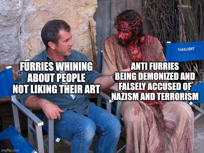 Mel Gibson and Jesus Christ | FURRIES WHINING ABOUT PEOPLE NOT LIKING THEIR ART ANTI FURRIES BEING DEMONIZED AND FALSELY ACCUSED OF NAZISM AND TERRORISM | image tagged in mel gibson and jesus christ | made w/ Imgflip meme maker