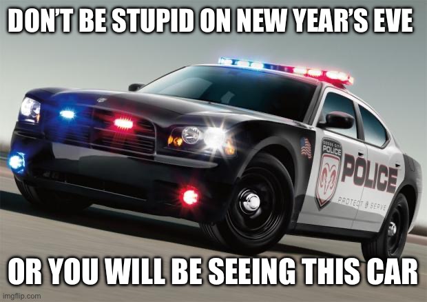 Police car | DON’T BE STUPID ON NEW YEAR’S EVE; OR YOU WILL BE SEEING THIS CAR | image tagged in police car | made w/ Imgflip meme maker