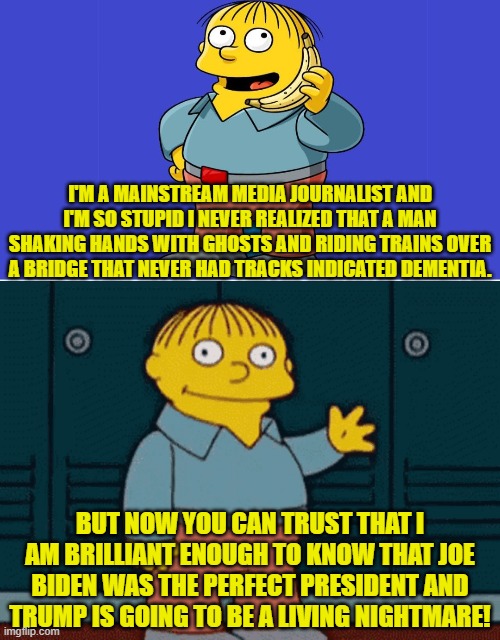 Can you FEEL yourself wanting to trust the MSM?  Nah, me neither. | I'M A MAINSTREAM MEDIA JOURNALIST AND I'M SO STUPID I NEVER REALIZED THAT A MAN SHAKING HANDS WITH GHOSTS AND RIDING TRAINS OVER A BRIDGE THAT NEVER HAD TRACKS INDICATED DEMENTIA. BUT NOW YOU CAN TRUST THAT I AM BRILLIANT ENOUGH TO KNOW THAT JOE BIDEN WAS THE PERFECT PRESIDENT AND TRUMP IS GOING TO BE A LIVING NIGHTMARE! | image tagged in yep | made w/ Imgflip meme maker