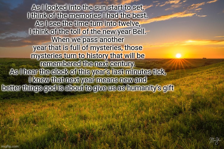 New years poem | As I looked into the sun start to set,
I think of the memories I had the best.
As I see the time turn into twelve,
I think of the toll of the new year Bell.
When we pass another year that is full of mysteries, those mysteries turn to history that will be remembered the next century.
As I hear the clock of this year's last minutes tick, I knew that next year means new and better things god is about to give us as humanity's gift | made w/ Imgflip meme maker