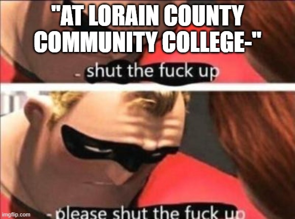 Please shut the fuck up | "AT LORAIN COUNTY COMMUNITY COLLEGE-" | image tagged in please shut the fuck up | made w/ Imgflip meme maker