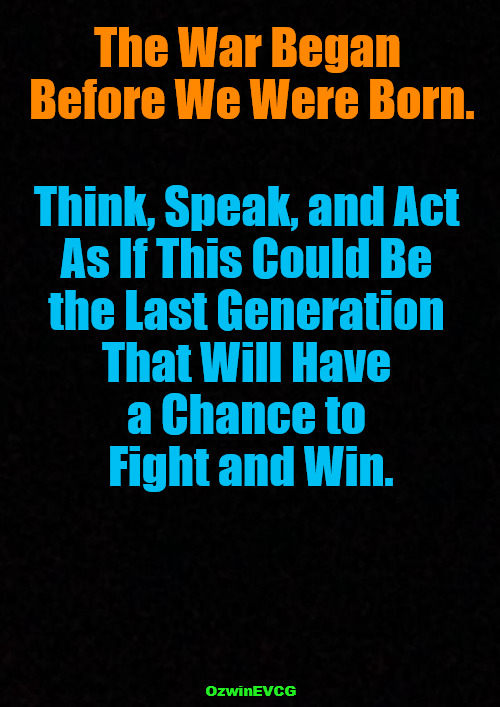 The Gates of 2020s | The War Began 

Before We Were Born. Think, Speak, and Act 

As If This Could Be 

the Last Generation 

That Will Have 

a Chance to 

Fight and Win. OzwinEVCG | image tagged in the struggle,generations,world occupied,human species,brave coof world,go time | made w/ Imgflip meme maker