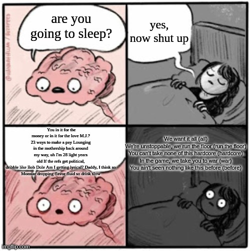 Going to sleep with a song stuck in your head | yes, now shut up; are you going to sleep? You in it for the money or in it for the love M.J.? 23 ways to make a pay Lounging in the mothership back around my way, uh I'm 28 light years old If the refs get political, dribble like Bob Dole Am I getting lyrical? Daddy, I think so
Monstar dropping flavor fluid so drink slow; We want it all (all)
We're unstoppable, we run the floor (run the floor)
You can't take none of this hardcore (hardcore)
In the game, we take you to war (war)
You ain't seen nothing like this before (before) | image tagged in brain before sleep,space jam,earworm | made w/ Imgflip meme maker