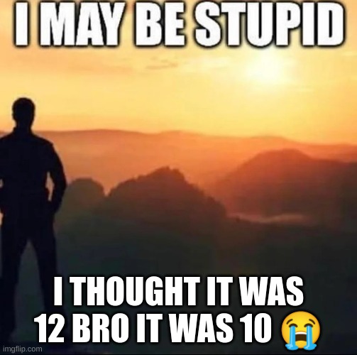 the tree post is a lie | I THOUGHT IT WAS 12 BRO IT WAS 10 😭 | image tagged in i may be stupid | made w/ Imgflip meme maker