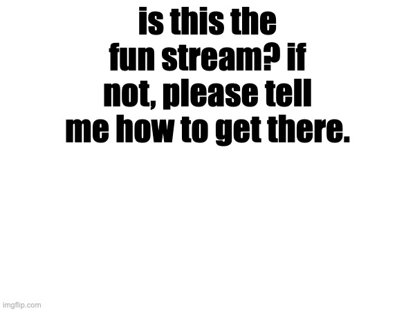 is this the fun stream? if not, please tell me how to get there. | made w/ Imgflip meme maker