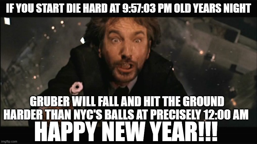 Happy New Year from Gruber with Love | IF YOU START DIE HARD AT 9:57:03 PM OLD YEARS NIGHT; GRUBER WILL FALL AND HIT THE GROUND HARDER THAN NYC'S BALLS AT PRECISELY 12:00 AM; HAPPY NEW YEAR!!! | image tagged in hans gruber fall,die hard,happy new year,bruce willis,alan rickman,funny memes | made w/ Imgflip meme maker