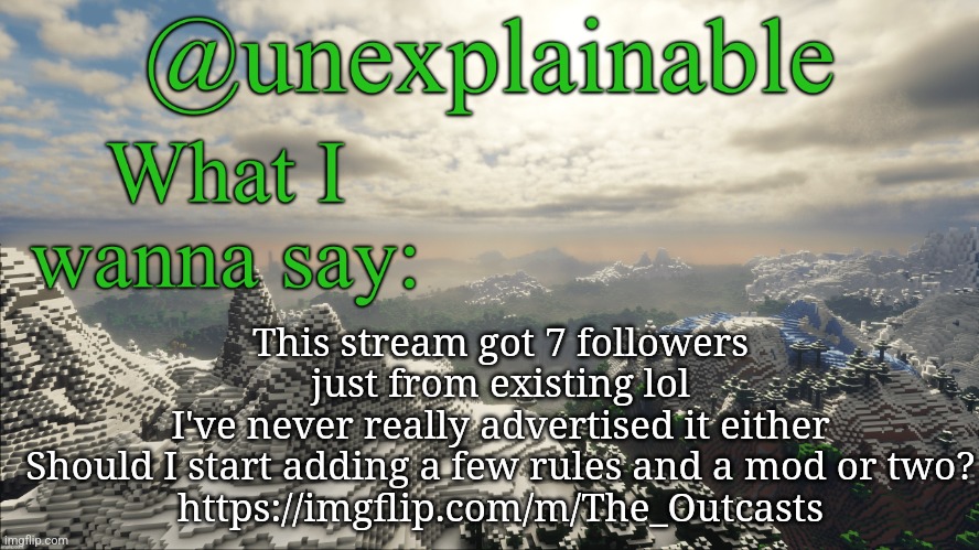 Thoughts in comments | This stream got 7 followers just from existing lol
I've never really advertised it either
Should I start adding a few rules and a mod or two?
https://imgflip.com/m/The_Outcasts | image tagged in what i have to say | made w/ Imgflip meme maker