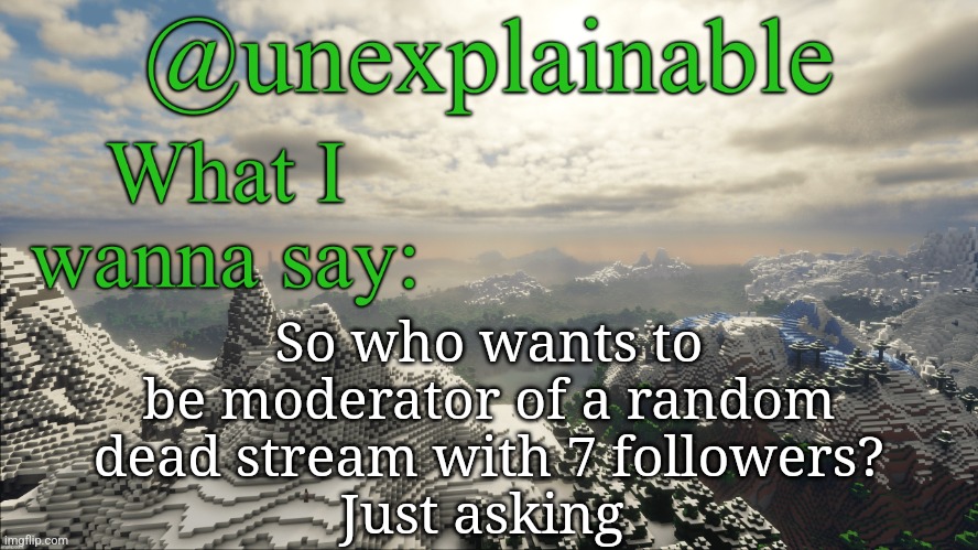 What I have to say: | So who wants to be moderator of a random dead stream with 7 followers?
Just asking | image tagged in what i have to say | made w/ Imgflip meme maker