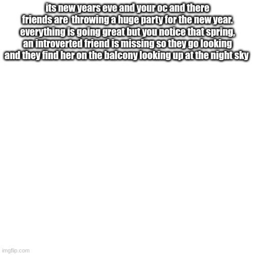 alright I'll see all of you next year (also please only boys for romance) | its new years eve and your oc and there friends are  throwing a huge party for the new year. everything is going great but you notice that spring, an introverted friend is missing so they go looking and they find her on the balcony looking up at the night sky | image tagged in romance,please only boys | made w/ Imgflip meme maker
