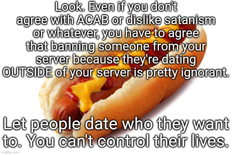 last post regarding this subject because i'm not dragging this shi on | Look. Even if you don't agree with ACAB or dislike satanism or whatever, you have to agree that banning someone from your server because they're dating OUTSIDE of your server is pretty ignorant. Let people date who they want to. You can't control their lives. | made w/ Imgflip meme maker