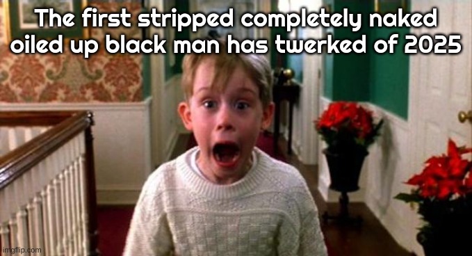 Kevin Home Alone | The first stripped completely naked oiled up black man has twerked of 2025 | image tagged in kevin home alone | made w/ Imgflip meme maker