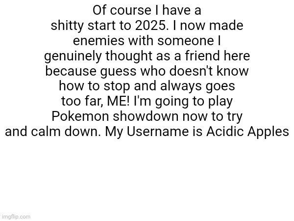 Of course I have a shitty start to 2025. I now made enemies with someone I genuinely thought as a friend here because guess who doesn't know how to stop and always goes too far, ME! I'm going to play Pokemon showdown now to try and calm down. My Username is Acidic Apples | image tagged in idiocy | made w/ Imgflip meme maker