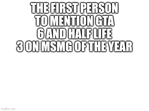 THE FIRST PERSON TO MENTION GTA 6 AND HALF LIFE 3 ON MSMG OF THE YEAR | made w/ Imgflip meme maker