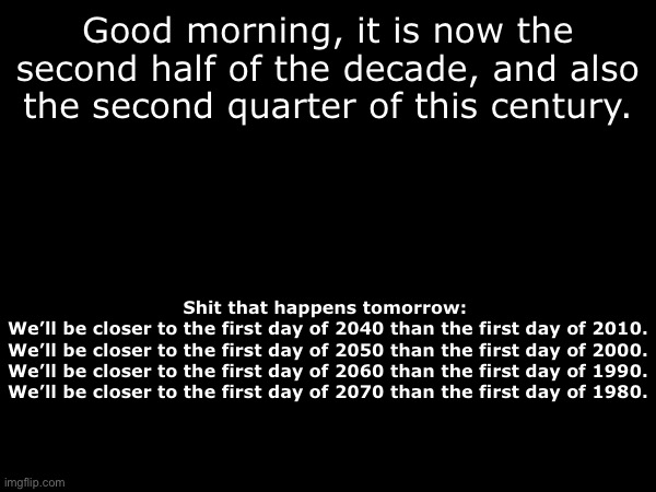 Reuploaded because it originally said “data” and not day | Good morning, it is now the second half of the decade, and also the second quarter of this century. Shit that happens tomorrow: 
We’ll be closer to the first day of 2040 than the first day of 2010.
We’ll be closer to the first day of 2050 than the first day of 2000.
We’ll be closer to the first day of 2060 than the first day of 1990.
We’ll be closer to the first day of 2070 than the first day of 1980. | made w/ Imgflip meme maker